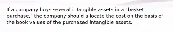 If a company buys several intangible assets in a "basket purchase," the company should allocate the cost on the basis of the book values of the purchased intangible assets.