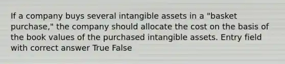 If a company buys several intangible assets in a "basket purchase," the company should allocate the cost on the basis of the book values of the purchased intangible assets. Entry field with correct answer True False