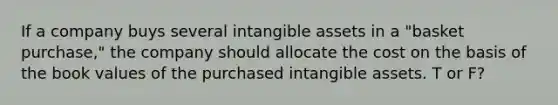 If a company buys several intangible assets in a "basket purchase," the company should allocate the cost on the basis of the book values of the purchased intangible assets. T or F?