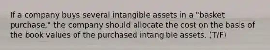 If a company buys several intangible assets in a "basket purchase," the company should allocate the cost on the basis of the book values of the purchased intangible assets. (T/F)