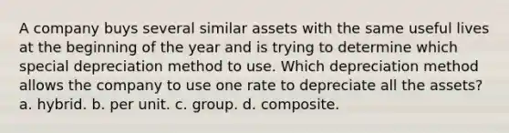 A company buys several similar assets with the same useful lives at the beginning of the year and is trying to determine which special depreciation method to use. Which depreciation method allows the company to use one rate to depreciate all the assets? a. hybrid. b. per unit. c. group. d. composite.