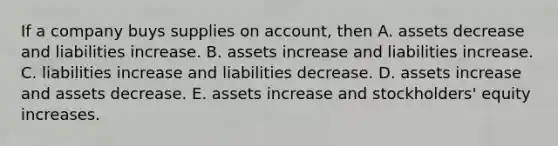 If a company buys supplies on account, then A. assets decrease and liabilities increase. B. assets increase and liabilities increase. C. liabilities increase and liabilities decrease. D. assets increase and assets decrease. E. assets increase and stockholders' equity increases.