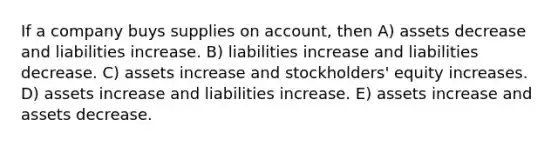 If a company buys supplies on account, then A) assets decrease and liabilities increase. B) liabilities increase and liabilities decrease. C) assets increase and stockholders' equity increases. D) assets increase and liabilities increase. E) assets increase and assets decrease.