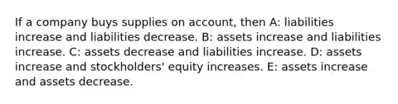 If a company buys supplies on account, then A: liabilities increase and liabilities decrease. B: assets increase and liabilities increase. C: assets decrease and liabilities increase. D: assets increase and stockholders' equity increases. E: assets increase and assets decrease.