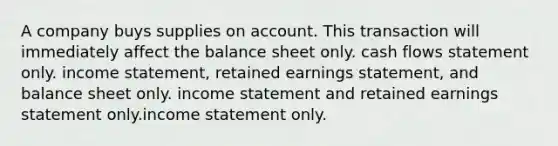 A company buys supplies on account. This transaction will immediately affect the balance sheet only. cash flows statement only. <a href='https://www.questionai.com/knowledge/kCPMsnOwdm-income-statement' class='anchor-knowledge'>income statement</a>, retained earnings statement, and balance sheet only. income statement and retained earnings statement only.income statement only.