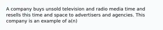 A company buys unsold television and radio media time and resells this time and space to advertisers and agencies. This company is an example of a(n)