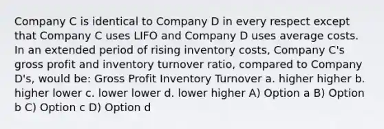 Company C is identical to Company D in every respect except that Company C uses LIFO and Company D uses average costs. In an extended period of rising inventory costs, Company C's gross profit and inventory turnover ratio, compared to Company D's, would be: Gross Profit Inventory Turnover a. higher higher b. higher lower c. lower lower d. lower higher A) Option a B) Option b C) Option c D) Option d