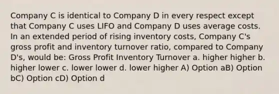 Company C is identical to Company D in every respect except that Company C uses LIFO and Company D uses average costs. In an extended period of rising inventory costs, Company C's <a href='https://www.questionai.com/knowledge/klIB6Lsdwh-gross-profit' class='anchor-knowledge'>gross profit</a> and inventory turnover ratio, compared to Company D's, would be: Gross Profit Inventory Turnover a. higher higher b. higher lower c. lower lower d. lower higher A) Option aB) Option bC) Option cD) Option d