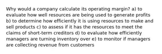 Why would a company calculate its operating margin? a) to evaluate how well resources are being used to generate profits b) to determine how efficiently it is using resources to make and sell products c) to assess if it has the resources to meet the claims of short-term creditors d) to evaluate how efficiently managers are turning inventory over e) to monitor if managers are collecting revenue from customers