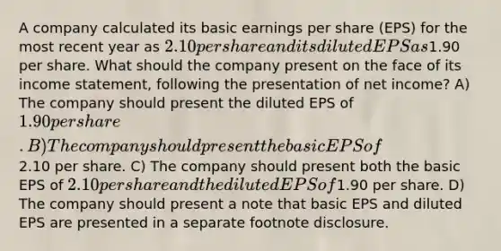 A company calculated its basic earnings per share (EPS) for the most recent year as 2.10 per share and its diluted EPS as1.90 per share. What should the company present on the face of its income statement, following the presentation of net income? A) The company should present the diluted EPS of 1.90 per share. B) The company should present the basic EPS of2.10 per share. C) The company should present both the basic EPS of 2.10 per share and the diluted EPS of1.90 per share. D) The company should present a note that basic EPS and diluted EPS are presented in a separate footnote disclosure.