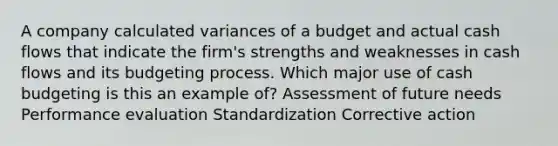 A company calculated variances of a budget and actual cash flows that indicate the firm's strengths and weaknesses in cash flows and its budgeting process. Which major use of cash budgeting is this an example of? Assessment of future needs Performance evaluation Standardization Corrective action