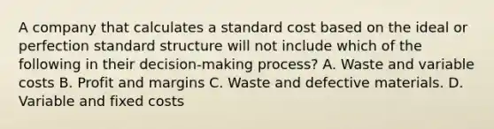 A company that calculates a standard cost based on the ideal or perfection standard structure will not include which of the following in their decision-making process? A. Waste and variable costs B. Profit and margins C. Waste and defective materials. D. Variable and fixed costs