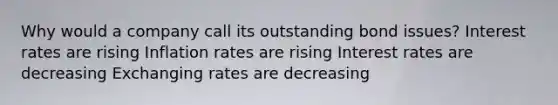 Why would a company call its outstanding bond issues? Interest rates are rising Inflation rates are rising Interest rates are decreasing Exchanging rates are decreasing