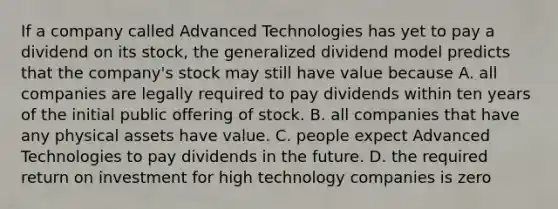 If a company called Advanced Technologies has yet to pay a dividend on its stock, the generalized dividend model predicts that the company's stock may still have value because A. all companies are legally required to pay dividends within ten years of the initial public offering of stock. B. all companies that have any physical assets have value. C. people expect Advanced Technologies to pay dividends in the future. D. the required return on investment for high technology companies is zero