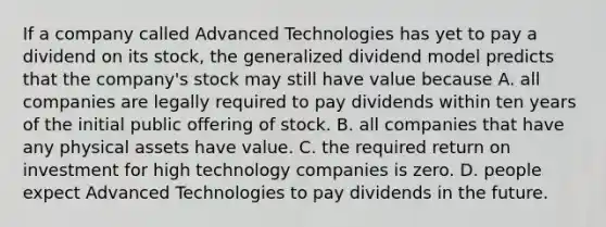 If a company called Advanced Technologies has yet to pay a dividend on its​ stock, the generalized dividend model predicts that the​ company's stock may still have value because A. all companies are legally required to pay dividends within ten years of the initial public offering of stock. B. all companies that have any physical assets have value. C. the required return on investment for high technology companies is zero. D. people expect Advanced Technologies to pay dividends in the future.