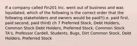 If a company called Fin201 Inc. went out of business and was liquidated, which of the following is the correct order that the following stakeholders and owners would be paid?(i.e. paid first, paid second, paid third) ch 7 Preferred Stock, Debt Holders, Common Stock Debt Holders, Preferred Stock, Common Stock TA's, Professor Cardell, Students, Bugs, Dirt Common Stock, Debt Holders, Preferred Stock