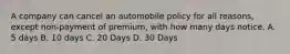 A company can cancel an automobile policy for all reasons, except non-payment of premium, with how many days notice. A. 5 days B. 10 days C. 20 Days D. 30 Days