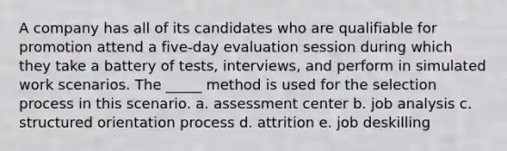 A company has all of its candidates who are qualifiable for promotion attend a five-day evaluation session during which they take a battery of tests, interviews, and perform in simulated work scenarios. The _____ method is used for the selection process in this scenario. a. assessment center b. job analysis c. structured orientation process d. attrition e. job deskilling