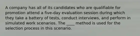 A company has all of its candidates who are qualifiable for promotion attend a five-day evaluation session during which they take a battery of tests, conduct interviews, and perform in simulated work scenarios. The ____ method is used for the selection process in this scenario.