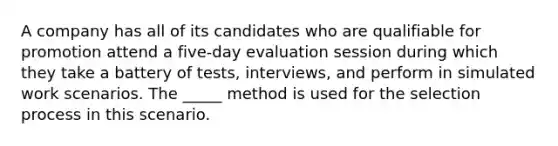 A company has all of its candidates who are qualifiable for promotion attend a five-day evaluation session during which they take a battery of tests, interviews, and perform in simulated work scenarios. The _____ method is used for the selection process in this scenario.