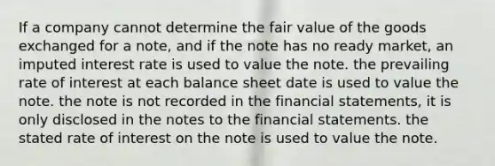 If a company cannot determine the fair value of the goods exchanged for a note, and if the note has no ready market, an imputed interest rate is used to value the note. the prevailing rate of interest at each balance sheet date is used to value the note. the note is not recorded in the financial statements, it is only disclosed in the notes to the financial statements. the stated rate of interest on the note is used to value the note.