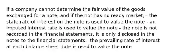 If a company cannot determine the fair value of the goods exchanged for a note, and if the not has no ready market, - the state rate of interest on the note is used to value the note - an imputed interest rate is used to value the note - the note is not recorded in the financial statements, it is only disclosed in the notes to the financial statements - the prevailing rate of interest at each balance sheet date is used to value the note