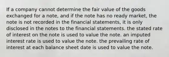 If a company cannot determine the fair value of the goods exchanged for a note, and if the note has no ready market, the note is not recorded in the financial statements, it is only disclosed in the notes to the financial statements. the stated rate of interest on the note is used to value the note. an imputed interest rate is used to value the note. the prevailing rate of interest at each balance sheet date is used to value the note.