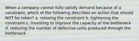 When a company cannot fully satisfy demand because of a constraint, which of the following describes an action that should NOT be taken? a. relaxing the constraint b. tightening the constraint c. investing to improve the capacity of the bottleneck d. reducing the number of defective units produced through the bottleneck