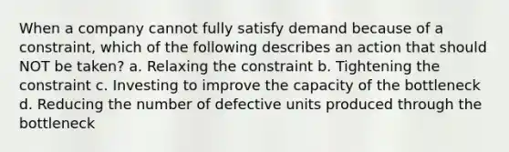 When a company cannot fully satisfy demand because of a constraint, which of the following describes an action that should NOT be taken? a. Relaxing the constraint b. Tightening the constraint c. Investing to improve the capacity of the bottleneck d. Reducing the number of defective units produced through the bottleneck