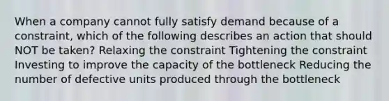 When a company cannot fully satisfy demand because of a constraint, which of the following describes an action that should NOT be taken? Relaxing the constraint Tightening the constraint Investing to improve the capacity of the bottleneck Reducing the number of defective units produced through the bottleneck