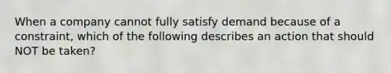 When a company cannot fully satisfy demand because of a constraint, which of the following describes an action that should NOT be taken?