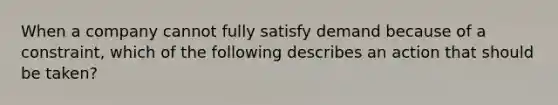 When a company cannot fully satisfy demand because of a constraint, which of the following describes an action that should be taken?