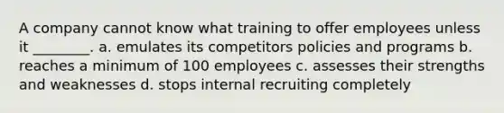 A company cannot know what training to offer employees unless it ________. a. emulates its competitors policies and programs b. reaches a minimum of 100 employees c. assesses their strengths and weaknesses d. stops internal recruiting completely