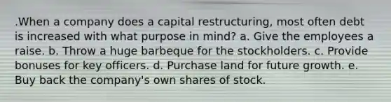 .When a company does a capital restructuring, most often debt is increased with what purpose in mind? a. Give the employees a raise. b. Throw a huge barbeque for the stockholders. c. Provide bonuses for key officers. d. Purchase land for future growth. e. Buy back the company's own shares of stock.