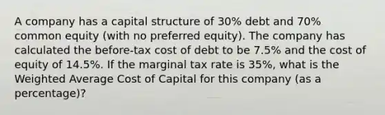 A company has a capital structure of 30% debt and 70% common equity (with no preferred equity). The company has calculated the before-tax cost of debt to be 7.5% and the cost of equity of 14.5%. If the marginal tax rate is 35%, what is the Weighted Average Cost of Capital for this company (as a percentage)?