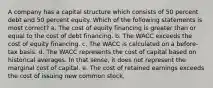 A company has a capital structure which consists of 50 percent debt and 50 percent equity. Which of the following statements is most correct? a. The cost of equity financing is greater than or equal to the cost of debt financing. b. The WACC exceeds the cost of equity financing. c. The WACC is calculated on a before-tax basis. d. The WACC represents the cost of capital based on historical averages. In that sense, it does not represent the marginal cost of capital. e. The cost of retained earnings exceeds the cost of issuing new common stock.