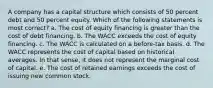 A company has a capital structure which consists of 50 percent debt and 50 percent equity. Which of the following statements is most correct? a. The cost of equity financing is greater than the cost of debt financing. b. The WACC exceeds the cost of equity financing. c. The WACC is calculated on a before-tax basis. d. The WACC represents the cost of capital based on historical averages. In that sense, it does not represent the marginal cost of capital. e. The cost of retained earnings exceeds the cost of issuing new common stock.