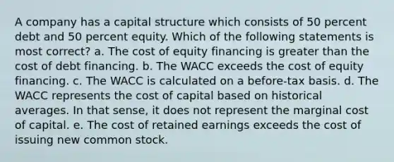 A company has a capital structure which consists of 50 percent debt and 50 percent equity. Which of the following statements is most correct? a. The cost of equity financing is greater than the cost of debt financing. b. The WACC exceeds the cost of equity financing. c. The WACC is calculated on a before-tax basis. d. The WACC represents the cost of capital based on historical averages. In that sense, it does not represent the marginal cost of capital. e. The cost of retained earnings exceeds the cost of issuing new common stock.