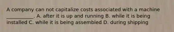 A company can not capitalize costs associated with a machine​ ___________. A. after it is up and running B. while it is being installed C. while it is being assembled D. during shipping