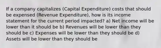 If a company capitalizes (Capital Expenditure) costs that should be expensed (Revenue Expenditure), how is its income statement for the current period impacted? a) Net income will be lower than it should be b) Revenues will be lower than they should be c) Expenses will be lower than they should be d) Assets will be lower than they should be