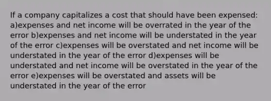 If a company capitalizes a cost that should have been expensed: a)expenses and net income will be overrated in the year of the error b)expenses and net income will be understated in the year of the error c)expenses will be overstated and net income will be understated in the year of the error d)expenses will be understated and net income will be overstated in the year of the error e)expenses will be overstated and assets will be understated in the year of the error