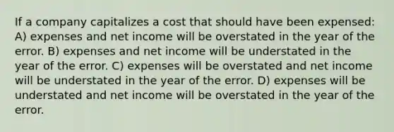 If a company capitalizes a cost that should have been expensed: A) expenses and net income will be overstated in the year of the error. B) expenses and net income will be understated in the year of the error. C) expenses will be overstated and net income will be understated in the year of the error. D) expenses will be understated and net income will be overstated in the year of the error.