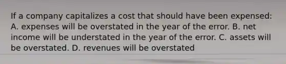 If a company capitalizes a cost that should have been expensed: A. expenses will be overstated in the year of the error. B. net income will be understated in the year of the error. C. assets will be overstated. D. revenues will be overstated