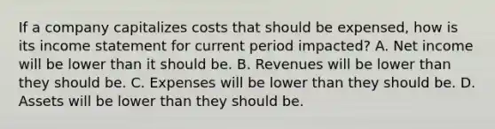 If a company capitalizes costs that should be expensed, how is its income statement for current period impacted? A. Net income will be lower than it should be. B. Revenues will be lower than they should be. C. Expenses will be lower than they should be. D. Assets will be lower than they should be.