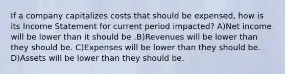 If a company capitalizes costs that should be expensed, how is its Income Statement for current period impacted? A)Net income will be lower than it should be .B)Revenues will be lower than they should be. C)Expenses will be lower than they should be. D)Assets will be lower than they should be.