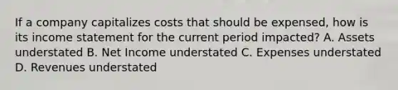 If a company capitalizes costs that should be expensed, how is its income statement for the current period impacted? A. Assets understated B. Net Income understated C. Expenses understated D. Revenues understated