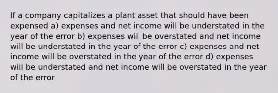 If a company capitalizes a plant asset that should have been expensed a) expenses and net income will be understated in the year of the error b) expenses will be overstated and net income will be understated in the year of the error c) expenses and net income will be overstated in the year of the error d) expenses will be understated and net income will be overstated in the year of the error