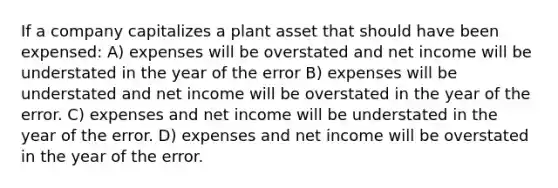 If a company capitalizes a plant asset that should have been expensed: A) expenses will be overstated and net income will be understated in the year of the error B) expenses will be understated and net income will be overstated in the year of the error. C) expenses and net income will be understated in the year of the error. D) expenses and net income will be overstated in the year of the error.