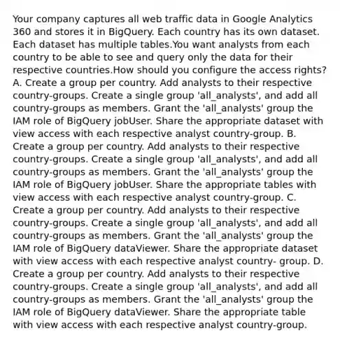 Your company captures all web traffic data in Google Analytics 360 and stores it in BigQuery. Each country has its own dataset. Each dataset has multiple tables.You want analysts from each country to be able to see and query only the data for their respective countries.How should you configure the access rights? A. Create a group per country. Add analysts to their respective country-groups. Create a single group 'all_analysts', and add all country-groups as members. Grant the 'all_analysts' group the IAM role of BigQuery jobUser. Share the appropriate dataset with view access with each respective analyst country-group. B. Create a group per country. Add analysts to their respective country-groups. Create a single group 'all_analysts', and add all country-groups as members. Grant the 'all_analysts' group the IAM role of BigQuery jobUser. Share the appropriate tables with view access with each respective analyst country-group. C. Create a group per country. Add analysts to their respective country-groups. Create a single group 'all_analysts', and add all country-groups as members. Grant the 'all_analysts' group the IAM role of BigQuery dataViewer. Share the appropriate dataset with view access with each respective analyst country- group. D. Create a group per country. Add analysts to their respective country-groups. Create a single group 'all_analysts', and add all country-groups as members. Grant the 'all_analysts' group the IAM role of BigQuery dataViewer. Share the appropriate table with view access with each respective analyst country-group.