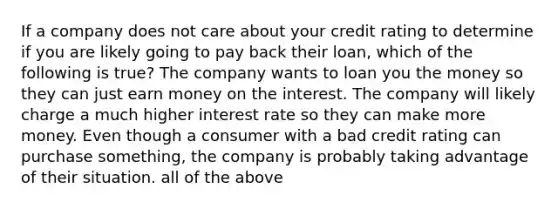 If a company does not care about your credit rating to determine if you are likely going to pay back their loan, which of the following is true? The company wants to loan you the money so they can just earn money on the interest. The company will likely charge a much higher interest rate so they can make more money. Even though a consumer with a bad credit rating can purchase something, the company is probably taking advantage of their situation. all of the above